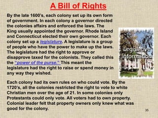 35
By the late 1600’s, each colony set up its own form
of government. In each colony a governor directed
the colonies affairs and enforced the laws. The
King usually appointed the governor. Rhode Island
and Connecticut elected their own governor. Each
colony set up a legislature. A legislature is a group
of people who have the power to make up the laws.
The legislature had the right to approve or
disapprove taxed for the colonists. They called this
the “power of the purse.” This meant the
legislature had the right to raise or spend money in
any way they wished.
A Bill of Rights
Each colony had its own rules on who could vote. By the
1720’s, all the colonies restricted the right to vote to white
Christian men over the age of 21. In some colonies only
Protestants could only vote. All voters had to own property.
Colonial leader felt that property owners only knew what was
good for the colony.
 