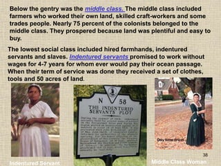 38
Below the gentry was the middle class. The middle class included
farmers who worked their own land, skilled craft-workers and some
trades people. Nearly 75 percent of the colonists belonged to the
middle class. They prospered because land was plentiful and easy to
buy.
Indentured Servant Middle Class Woman
The lowest social class included hired farmhands, indentured
servants and slaves. Indentured servants promised to work without
wages for 4-7 years for whom ever would pay their ocean passage.
When their term of service was done they received a set of clothes,
tools and 50 acres of land.
 