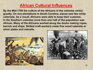 40
By the Mid-1700 the culture of the Africans in the colonies varied
greatly. On rice plantations in South Carolina, slaves saw few white
colonists. As a result, Africans were able to keep their customs.
In the Southern colonies more than one half of the population was
African. Many of the Africans worked along the docks making ropes,
barrels and ships. Skilled craft-workers made fine wood cabinets or
silver plates and utensils.
African Cultural Influences
 