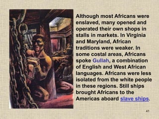 41
Although most Africans were
enslaved, many opened and
operated their own shops in
stalls in markets. In Virginia
and Maryland, African
traditions were weaker. In
some costal areas, Africans
spoke Gullah, a combination
of English and West African
languages. Africans were less
isolated from the white people
in these regions. Still ships
brought Africans to the
Americas aboard slave ships.
 
