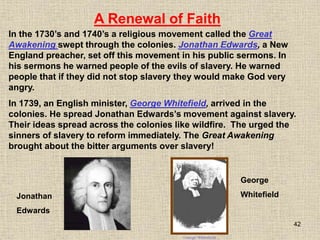 42
In the 1730’s and 1740’s a religious movement called the Great
Awakening swept through the colonies. Jonathan Edwards, a New
England preacher, set off this movement in his public sermons. In
his sermons he warned people of the evils of slavery. He warned
people that if they did not stop slavery they would make God very
angry.
Jonathan
Edwards
George
Whitefield
A Renewal of Faith
In 1739, an English minister, George Whitefield, arrived in the
colonies. He spread Jonathan Edwards’s movement against slavery.
Their ideas spread across the colonies like wildfire. The urged the
sinners of slavery to reform immediately. The Great Awakening
brought about the bitter arguments over slavery!
 