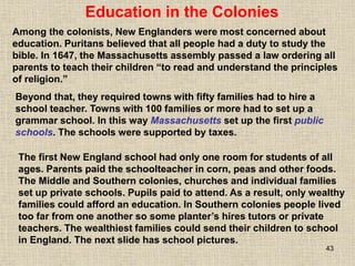 43
The first New England school had only one room for students of all
ages. Parents paid the schoolteacher in corn, peas and other foods.
The Middle and Southern colonies, churches and individual families
set up private schools. Pupils paid to attend. As a result, only wealthy
families could afford an education. In Southern colonies people lived
too far from one another so some planter’s hires tutors or private
teachers. The wealthiest families could send their children to school
in England. The next slide has school pictures.
Education in the Colonies
Among the colonists, New Englanders were most concerned about
education. Puritans believed that all people had a duty to study the
bible. In 1647, the Massachusetts assembly passed a law ordering all
parents to teach their children “to read and understand the principles
of religion.”
Beyond that, they required towns with fifty families had to hire a
school teacher. Towns with 100 families or more had to set up a
grammar school. In this way Massachusetts set up the first public
schools. The schools were supported by taxes.
 