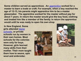 45
Some children served as apprentices . An apprentice worked for a
master to learn a trade or craft. For example, when a boy reached the
age of 12-13, his parents might apprentice him to be a master
glassmaker. The apprentice worked for the master without pay for
about 7 years. In return the master would give the boy food, clothing
and treated him like a member of the family. In return the apprentice
would until he was ready to open his own shop
In New England, Some
girls attended dame
schools, or private
schools run by women in
their own homes. Most
schools for the colonies
were only for boys.
However, girls learned
many skills from their
mother. Their mom taught
them how to weave, spin
wool and embroider.
 