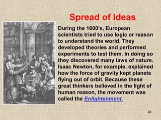 46
During the 1600’s, European
scientists tried to use logic or reason
to understand the world. They
developed theories and performed
experiments to test them. In doing so
they discovered many laws of nature.
Isaac Newton, for example, explained
how the force of gravity kept planets
flying out of orbit. Because these
great thinkers believed in the light of
human reason, the movement was
called the Enlightenment.
Spread of Ideas
 