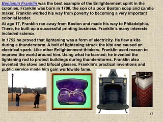47
In 1752 he proved that lightening was a form of electricity. He flew a kite
during a thunderstorm. A bolt of lightening struck the kite and caused an
electrical spark. Like other Enlightenment thinkers, Franklin used reason to
improve the world around him. Using what he learned; he invented the
lightening rod to protect buildings during thunderstorms. Franklin also
invented the stove and bifocal glasses. Franklin’s practical inventions and
public service made him gain worldwide fame.
Benjamin Franklin was the best example of the Enlightenment spirit in the
colonies. Franklin was born in 1706, the son of a poor Boston soap and candle
maker. Franklin worked his way from poverty to becoming a very important
colonial leader.
At age 17, Franklin ran away from Boston and made his way to Philadelphia.
There, he built up a successful printing business. Franklin’s many interests
included science.
 
