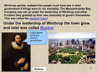 5
Winthrop quickly realized that people must have say in their
government if things were to run smoothly. The Massachusetts Bay
Company was set up under the leadership of Winthrop and other
Puritans they granted up their own assembly to govern themselves.
This was called the General Court.
Winthrop
I want people
to have a
voice in
government
Winthrop
Under the leadership of Winthrop the town grew
and later was called Boston.
 