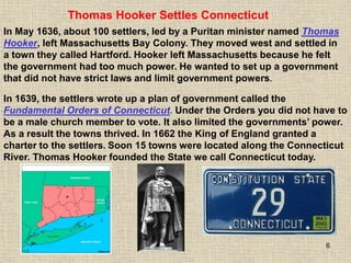 6
In 1639, the settlers wrote up a plan of government called the
Fundamental Orders of Connecticut. Under the Orders you did not have to
be a male church member to vote. It also limited the governments’ power.
As a result the towns thrived. In 1662 the King of England granted a
charter to the settlers. Soon 15 towns were located along the Connecticut
River. Thomas Hooker founded the State we call Connecticut today.
Thomas Hooker Settles Connecticut
In May 1636, about 100 settlers, led by a Puritan minister named Thomas
Hooker, left Massachusetts Bay Colony. They moved west and settled in
a town they called Hartford. Hooker left Massachusetts because he felt
the government had too much power. He wanted to set up a government
that did not have strict laws and limit government powers.
 