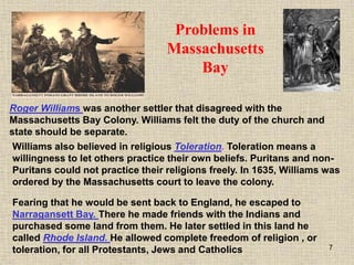 7
Fearing that he would be sent back to England, he escaped to
Narragansett Bay. There he made friends with the Indians and
purchased some land from them. He later settled in this land he
called Rhode Island. He allowed complete freedom of religion , or
toleration, for all Protestants, Jews and Catholics
Roger Williams was another settler that disagreed with the
Massachusetts Bay Colony. Williams felt the duty of the church and
state should be separate.
Problems in
Massachusetts
Bay
Williams also believed in religious Toleration. Toleration means a
willingness to let others practice their own beliefs. Puritans and non-
Puritans could not practice their religions freely. In 1635, Williams was
ordered by the Massachusetts court to leave the colony.
 