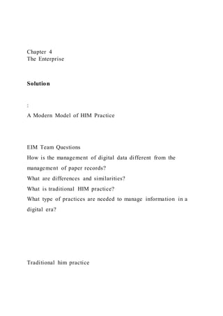 Chapter 4
The Enterprise
Solution
:
A Modern Model of HIM Practice
EIM Team Questions
How is the management of digital data different from the
management of paper records?
What are differences and similarities?
What is traditional HIM practice?
What type of practices are needed to manage information in a
digital era?
Traditional him practice
 