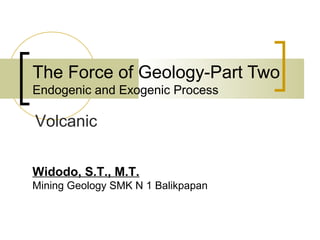 The Force of Geology-Part Two
Endogenic and Exogenic Process
Widodo, S.T., M.T.
Mining Geology SMK N 1 Balikpapan
Volcanic
 