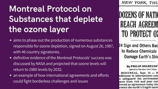 Montreal Protocol on
Substances that deplete
the ozone layer
aims to phase out the production of numerous substances
responsible for ozone depletion, signed on August 26, 1987,
with 46 country signatories.
definitive evidence of the Montreal Protocols' success was
discussed by NASA and projected that ozone levels will
return to 1980 levels by 2032.
an example of how international agreements and efforts
could fight borderless challenges and issues
 