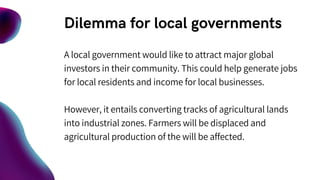 Dilemma for local governments
A local government would like to attract major global
investors in their community. This could help generate jobs
for local residents and income for local businesses.
However, it entails converting tracks of agricultural lands
into industrial zones. Farmers will be displaced and
agricultural production of the will be affected.
 