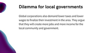 Dilemma for local governments
Global corporations also demand lower taxes and lower
wages to finalize their investment in the area. They argue
that they will create more jobs and more income for the
local community and government.
 
