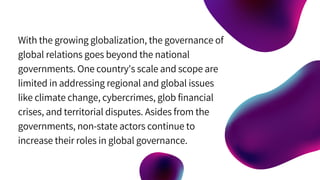 With the growing globalization, the governance of
global relations goes beyond the national
governments. One country's scale and scope are
limited in addressing regional and global issues
like climate change, cybercrimes, glob financial
crises, and territorial disputes. Asides from the
governments, non-state actors continue to
increase their roles in global governance.
 