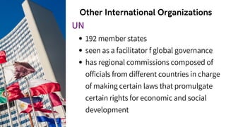 Other International Organizations
192 member states
seen as a facilitator f global governance
has regional commissions composed of
officials from different countries in charge
of making certain laws that promulgate
certain rights for economic and social
development
UN
 