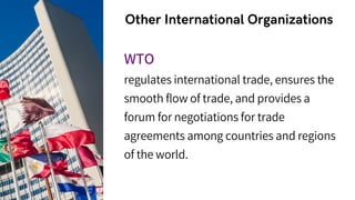 Other International Organizations
WTO
regulates international trade, ensures the
smooth flow of trade, and provides a
forum for negotiations for trade
agreements among countries and regions
of the world.
 