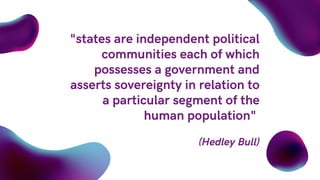 "states are independent political
communities each of which
possesses a government and
asserts sovereignty in relation to
a particular segment of the
human population"
(Hedley Bull)
 