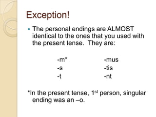 Exception!The personal endings are ALMOST identical to the ones that you used with the present tense.  They are:		-m*			-mus		-s			-tis		-t			-nt*In the present tense, 1st person, singular ending was an –o.