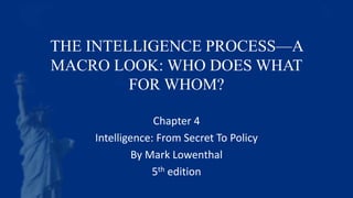 THE INTELLIGENCE PROCESS—A
MACRO LOOK: WHO DOES WHAT
FOR WHOM?
Chapter 4
Intelligence: From Secret To Policy
By Mark Lowenthal
5th edition
 