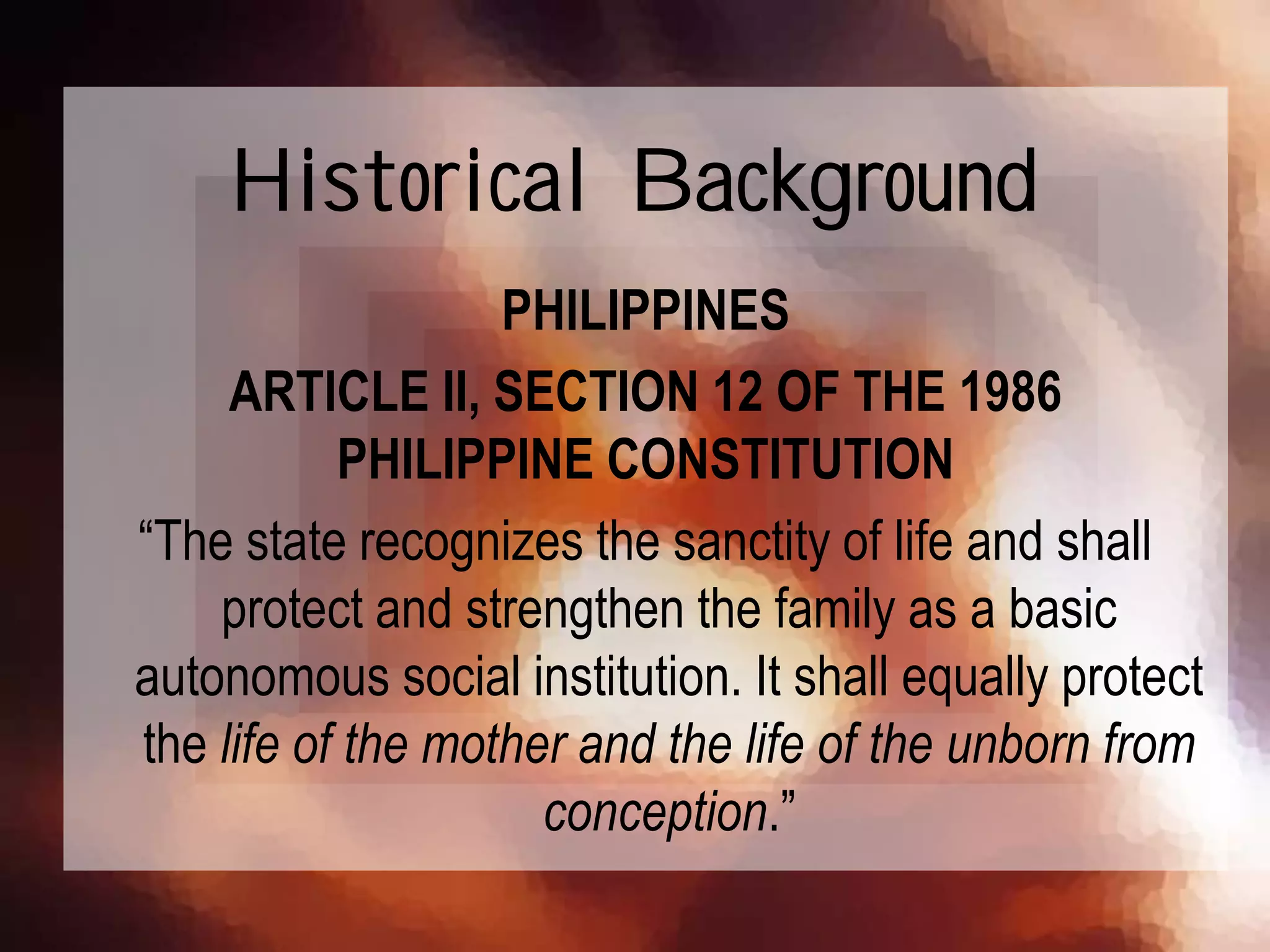 PHILIPPINES
ARTICLE II, SECTION 12 OF THE 1986
PHILIPPINE CONSTITUTION
“The state recognizes the sanctity of life and shall
protect and strengthen the family as a basic
autonomous social institution. It shall equally protect
the life of the mother and the life of the unborn from
conception.”
Historical Background
 