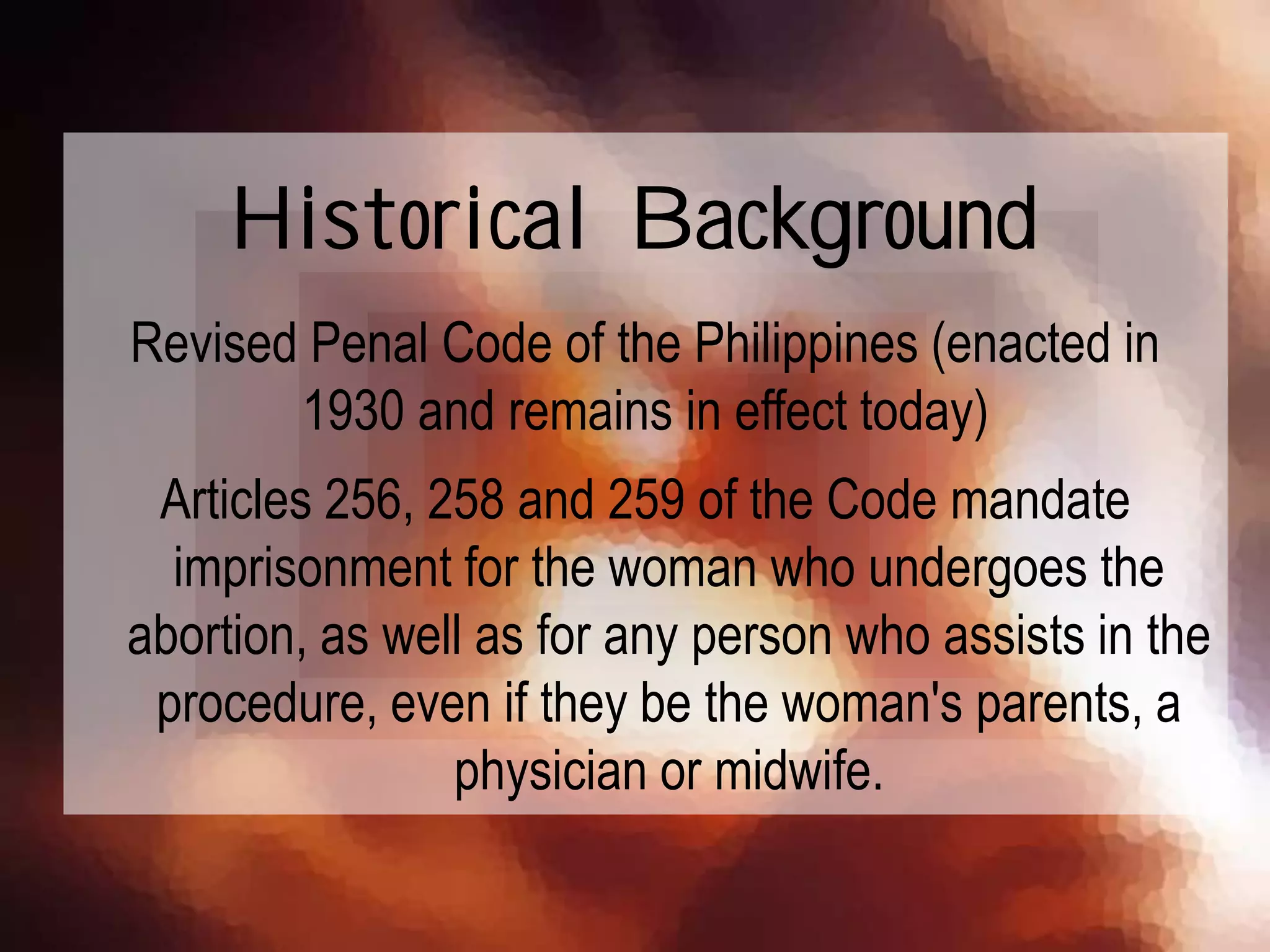 Revised Penal Code of the Philippines (enacted in
1930 and remains in effect today)
Articles 256, 258 and 259 of the Code mandate
imprisonment for the woman who undergoes the
abortion, as well as for any person who assists in the
procedure, even if they be the woman's parents, a
physician or midwife.
Historical Background
 