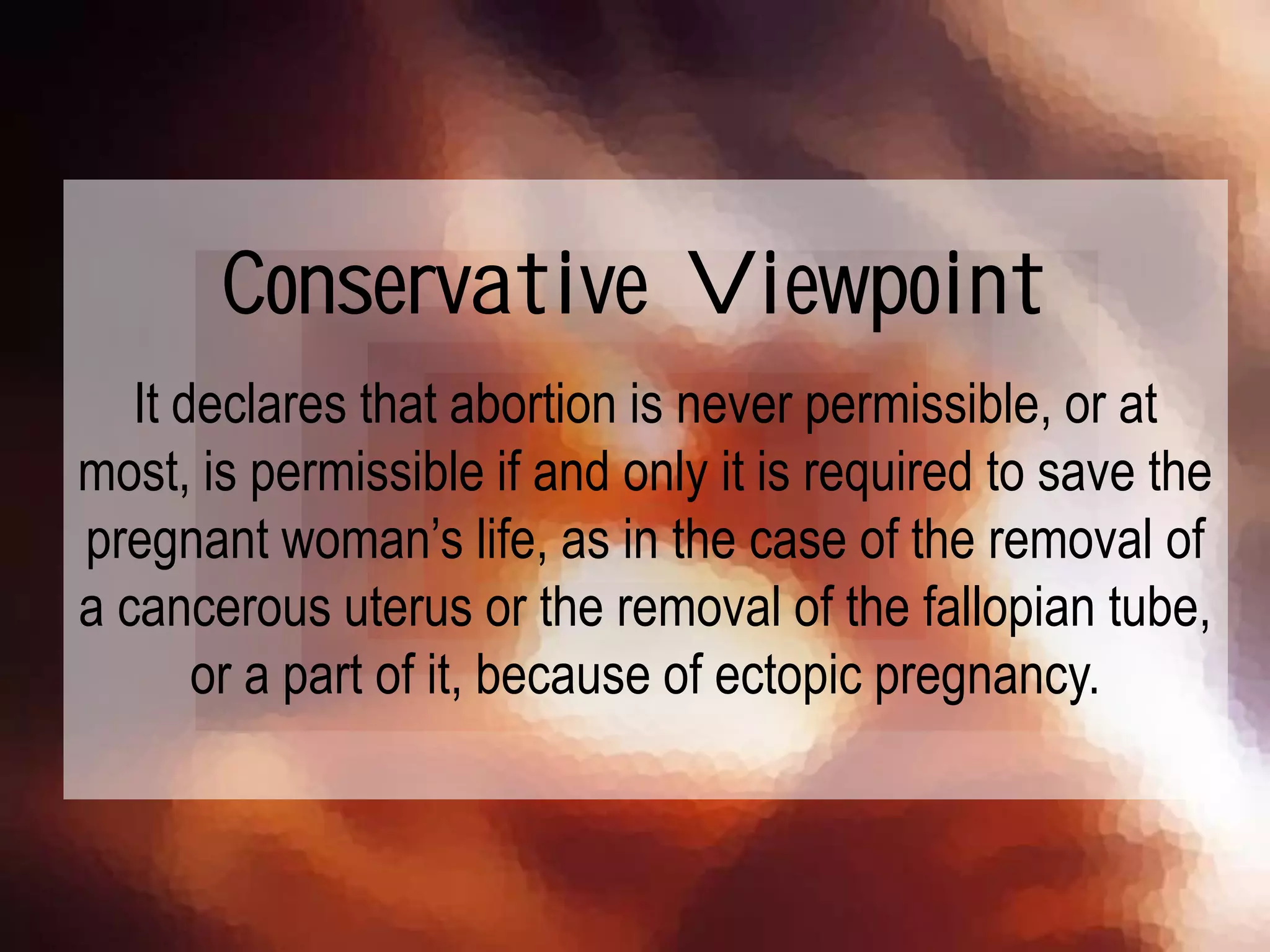 It declares that abortion is never permissible, or at
most, is permissible if and only it is required to save the
pregnant woman’s life, as in the case of the removal of
a cancerous uterus or the removal of the fallopian tube,
or a part of it, because of ectopic pregnancy.
Conservative Viewpoint
 