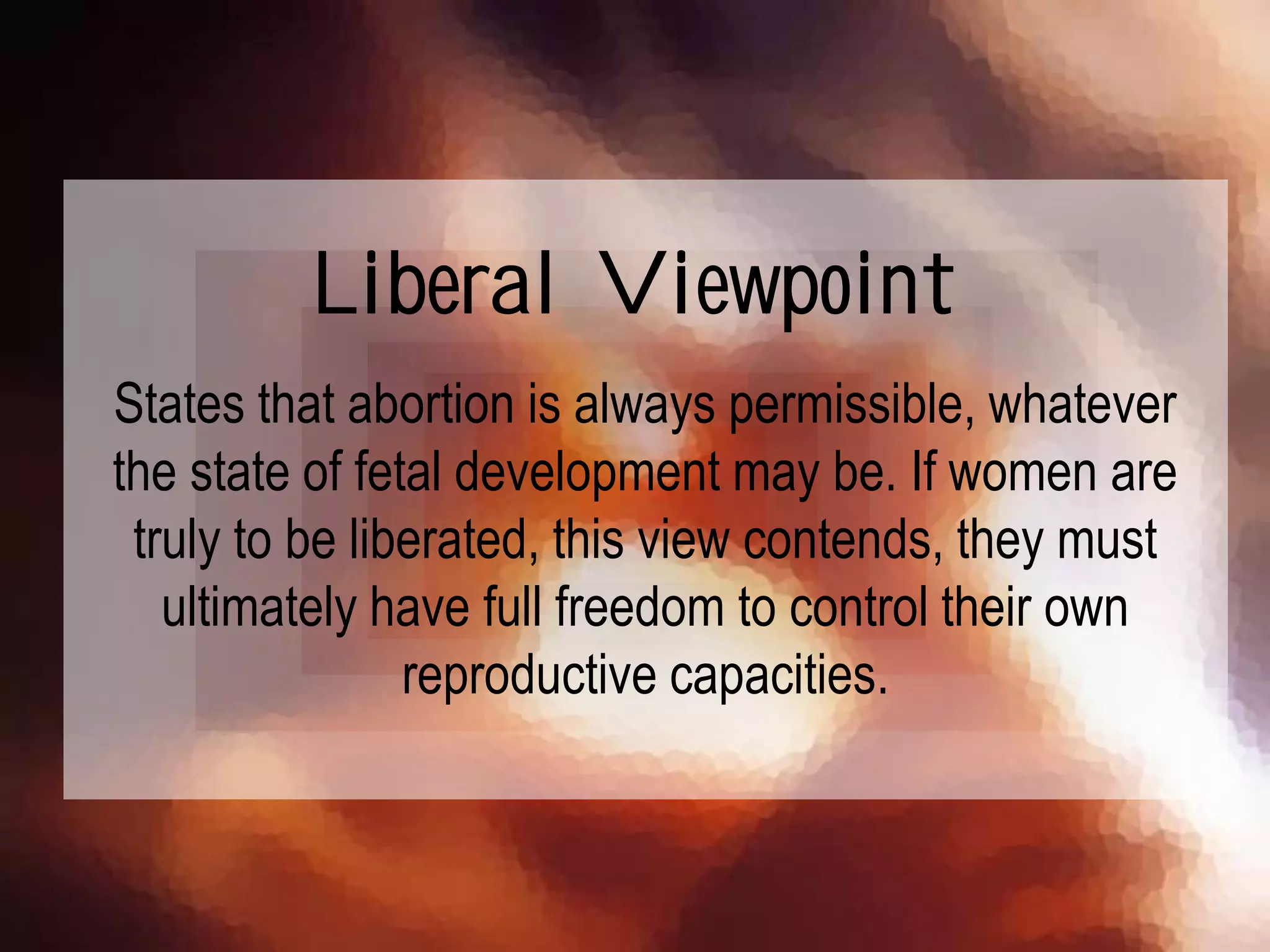 States that abortion is always permissible, whatever
the state of fetal development may be. If women are
truly to be liberated, this view contends, they must
ultimately have full freedom to control their own
reproductive capacities.
Liberal Viewpoint
 