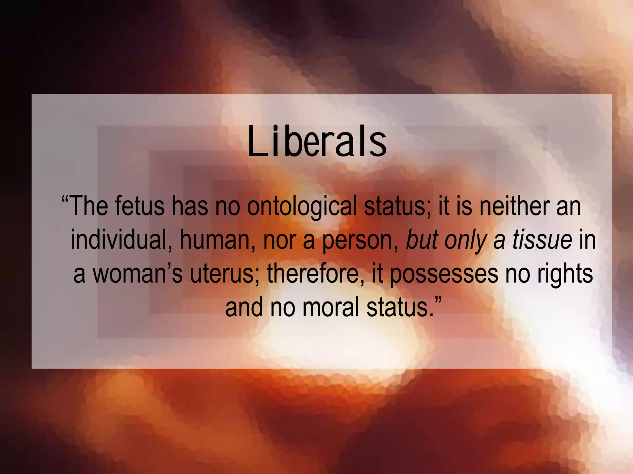“The fetus has no ontological status; it is neither an
individual, human, nor a person, but only a tissue in
a woman’s uterus; therefore, it possesses no rights
and no moral status.”
Liberals
 