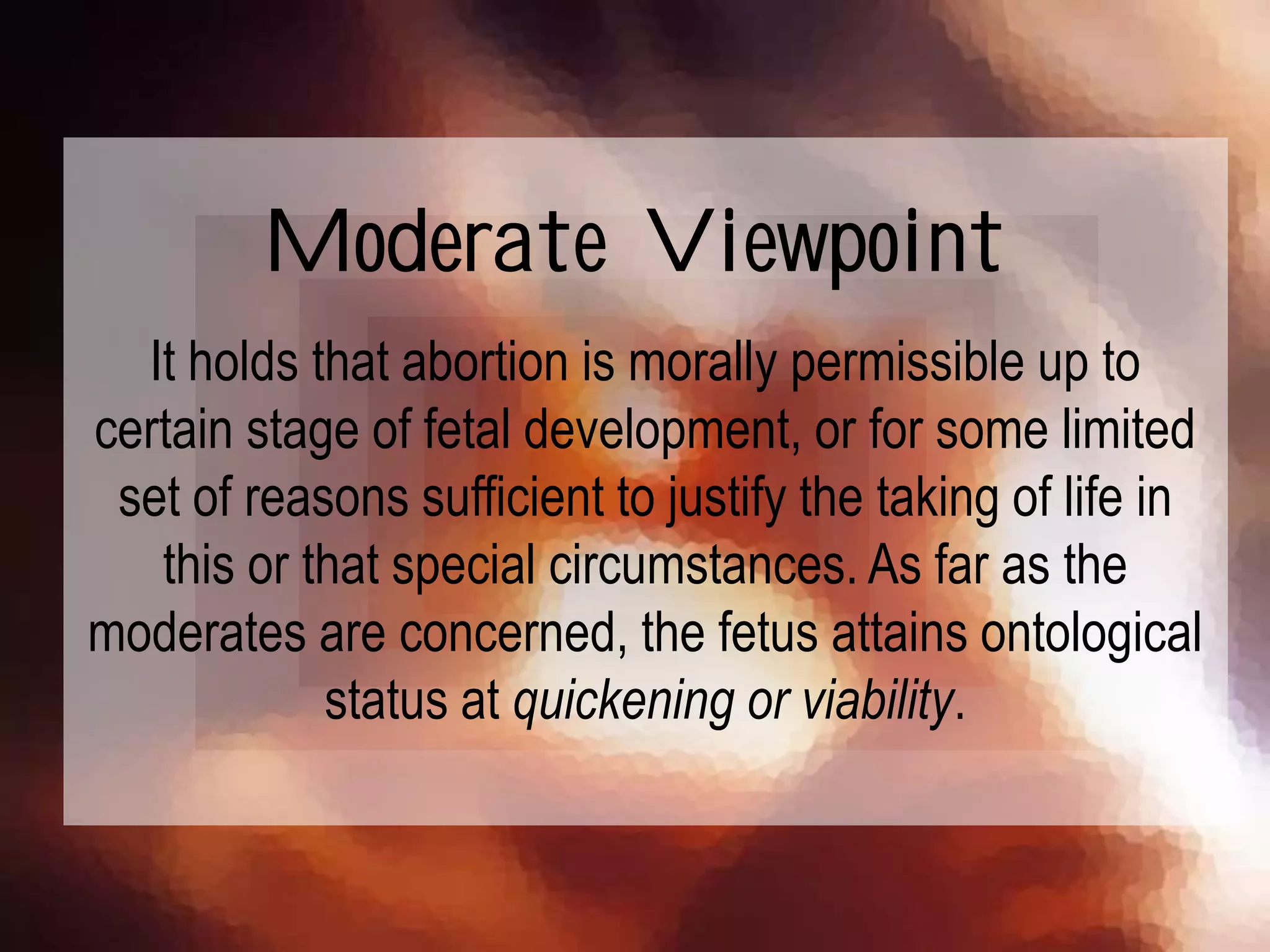 It holds that abortion is morally permissible up to
certain stage of fetal development, or for some limited
set of reasons sufficient to justify the taking of life in
this or that special circumstances. As far as the
moderates are concerned, the fetus attains ontological
status at quickening or viability.
Moderate Viewpoint
 