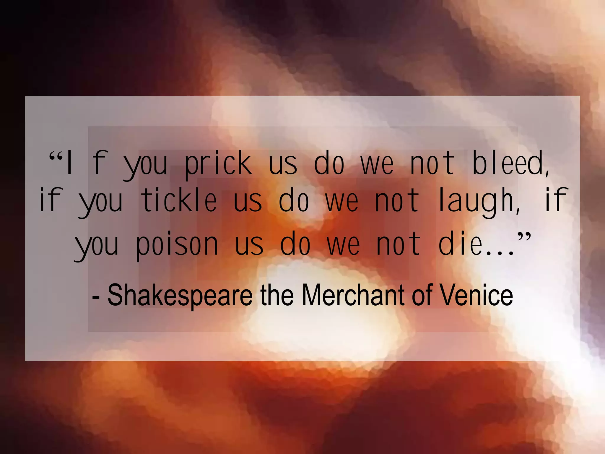 “If you prick us do we not bleed,
if you tickle us do we not laugh, if
you poison us do we not die…”
- Shakespeare the Merchant of Venice
 