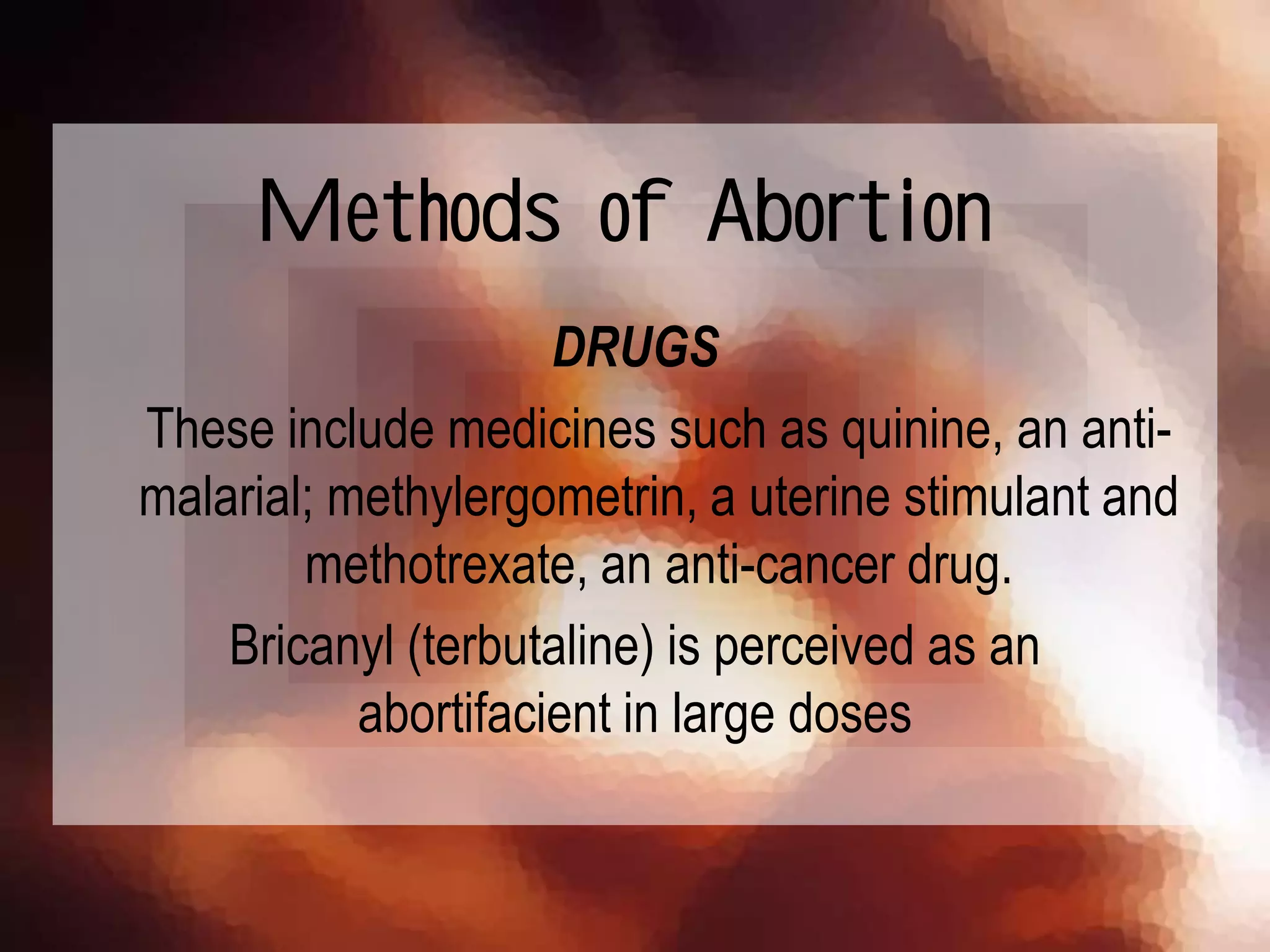 DRUGS
These include medicines such as quinine, an anti-
malarial; methylergometrin, a uterine stimulant and
methotrexate, an anti-cancer drug.
Bricanyl (terbutaline) is perceived as an
abortifacient in large doses
Methods of Abortion
 