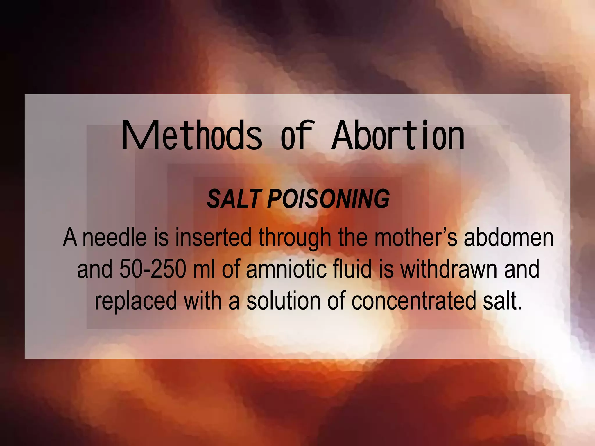 SALT POISONING
A needle is inserted through the mother’s abdomen
and 50-250 ml of amniotic fluid is withdrawn and
replaced with a solution of concentrated salt.
Methods of Abortion
 
