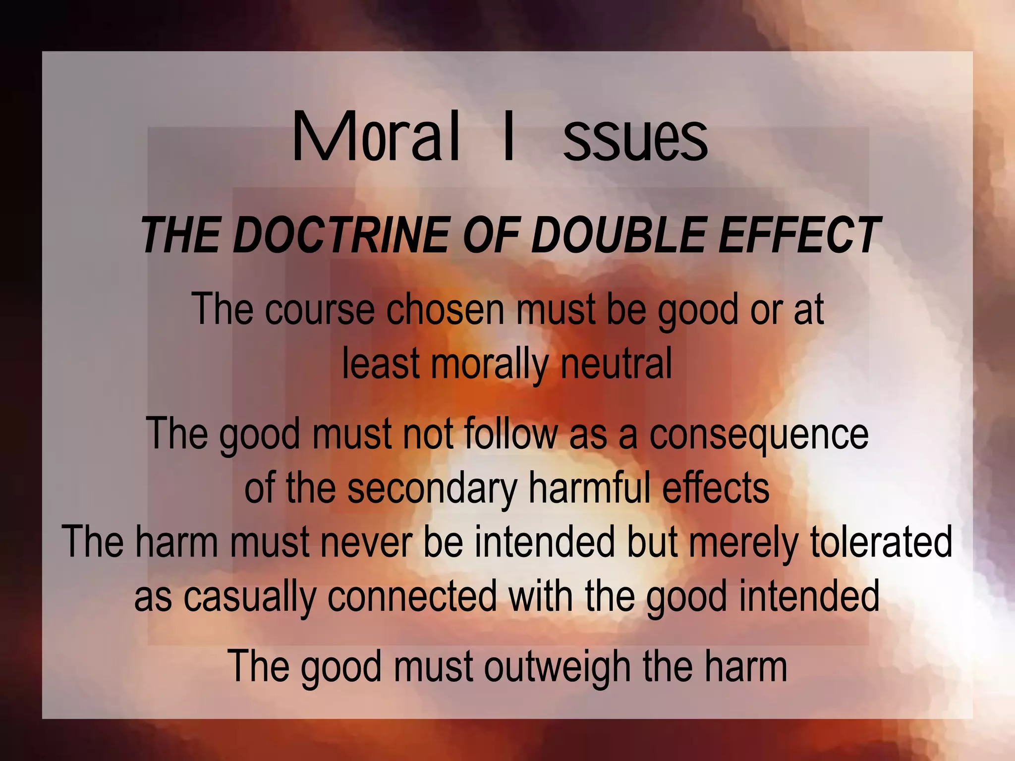 THE DOCTRINE OF DOUBLE EFFECT
The course chosen must be good or at
least morally neutral
The good must not follow as a consequence
of the secondary harmful effects
The harm must never be intended but merely tolerated
as casually connected with the good intended
The good must outweigh the harm
Moral Issues
 