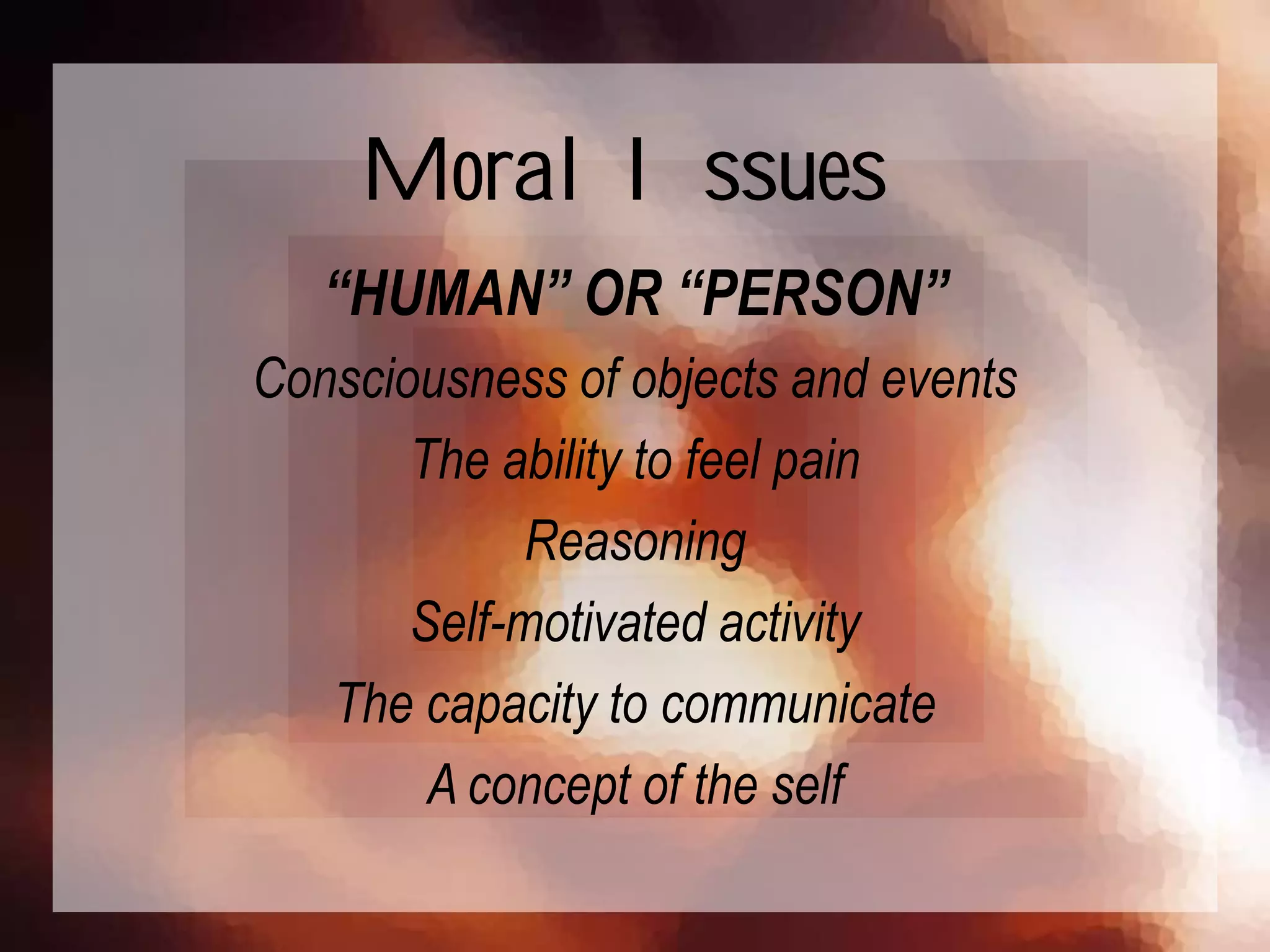 “HUMAN” OR “PERSON”
Consciousness of objects and events
The ability to feel pain
Reasoning
Self-motivated activity
The capacity to communicate
A concept of the self
Moral Issues
 