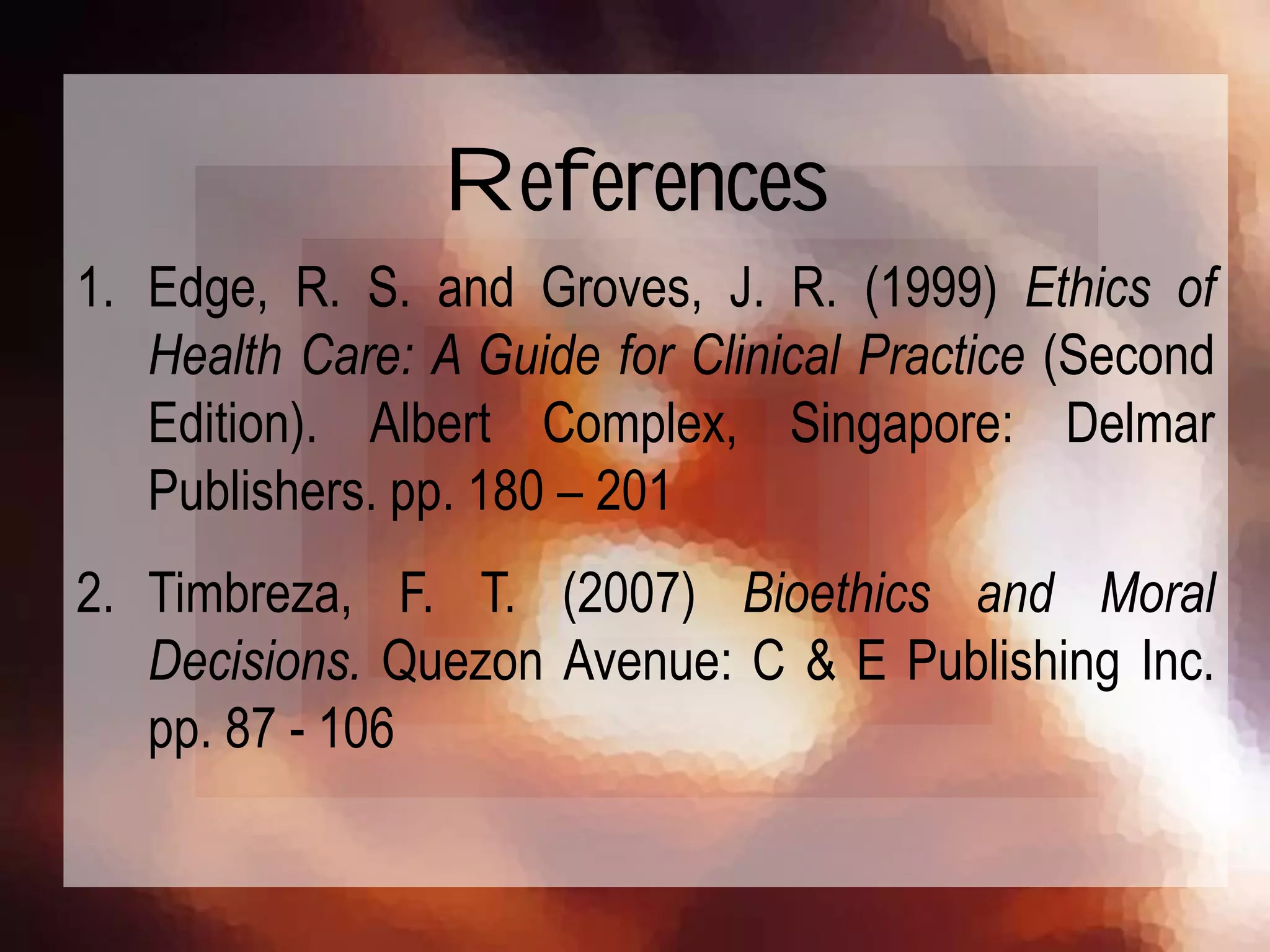 1. Edge, R. S. and Groves, J. R. (1999) Ethics of
Health Care: A Guide for Clinical Practice (Second
Edition). Albert Complex, Singapore: Delmar
Publishers. pp. 180 – 201
2. Timbreza, F. T. (2007) Bioethics and Moral
Decisions. Quezon Avenue: C & E Publishing Inc.
pp. 87 - 106
References
 