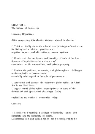 CHAPTER 4
The Nature of Capitalism
Learning Objectives
After completing this chapter students should be able to:
its history and evolution, positive and
negative aspects, and alternative economic systems.
features of capitalism—the existence of
companies, profit, competition, and private property.
to the capitalist economic model
especially with regard to the role of government.
Smith and Karl Marx.
theoretical and operational challenges facing
capitalism and capitalist economies today.
Glossary
1. alienation: Becoming a stranger to humanity—one's own
humanity and the humanity of others.
Dehumanization and demonization can be considered to be
 