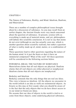 CHAPTER 4
The Nature of Substance, Reality, and Mind: Idealism, Dualism,
and Materialism
There are a number of complex philosophical issues brought
about by a discussion of substance. As you may recall from an
earlier chapter, the Ancient Greeks were very much concerned
about the question of substance. At present, science tells us
everything is made up of material atoms, and yet, philosophers
still debate this scientific conclusion. It is not to say that atoms
do not exist (although no one has actually seen one, which is
another question about scientific realism), but rather a question
of what is reality made up of, mind, matter, or a combination of
both.
These questions lead to other questions regarding the nature of
the human mind. Is it just the brain or does it have an
immaterial component? What of the soul? All these questions
will be considered in the following sections below.
POWERFUL IDEAS: THE NATURE OF SUBSTANCE
Materialism claims that all real objects are physical. Dualism
claims that all real objects are either physical or nonphysical.
Idealism claims that all real objects are nonphysical.
Berkeley and Idealism
Berkeley contends that the only things that are real are ideas.
This view is known as idealism. All the objects we encounter in
the world (which is an idea as well) are nonmaterial objects. As
bizarre as this may at first sound, what you should be aware of
is the fact that the only objects that we do have direct access to
in our mind (or brain) are ideas.
We assume that our idea of objects in the world is tied to or
come from these objects; some underlying physical substance,
 