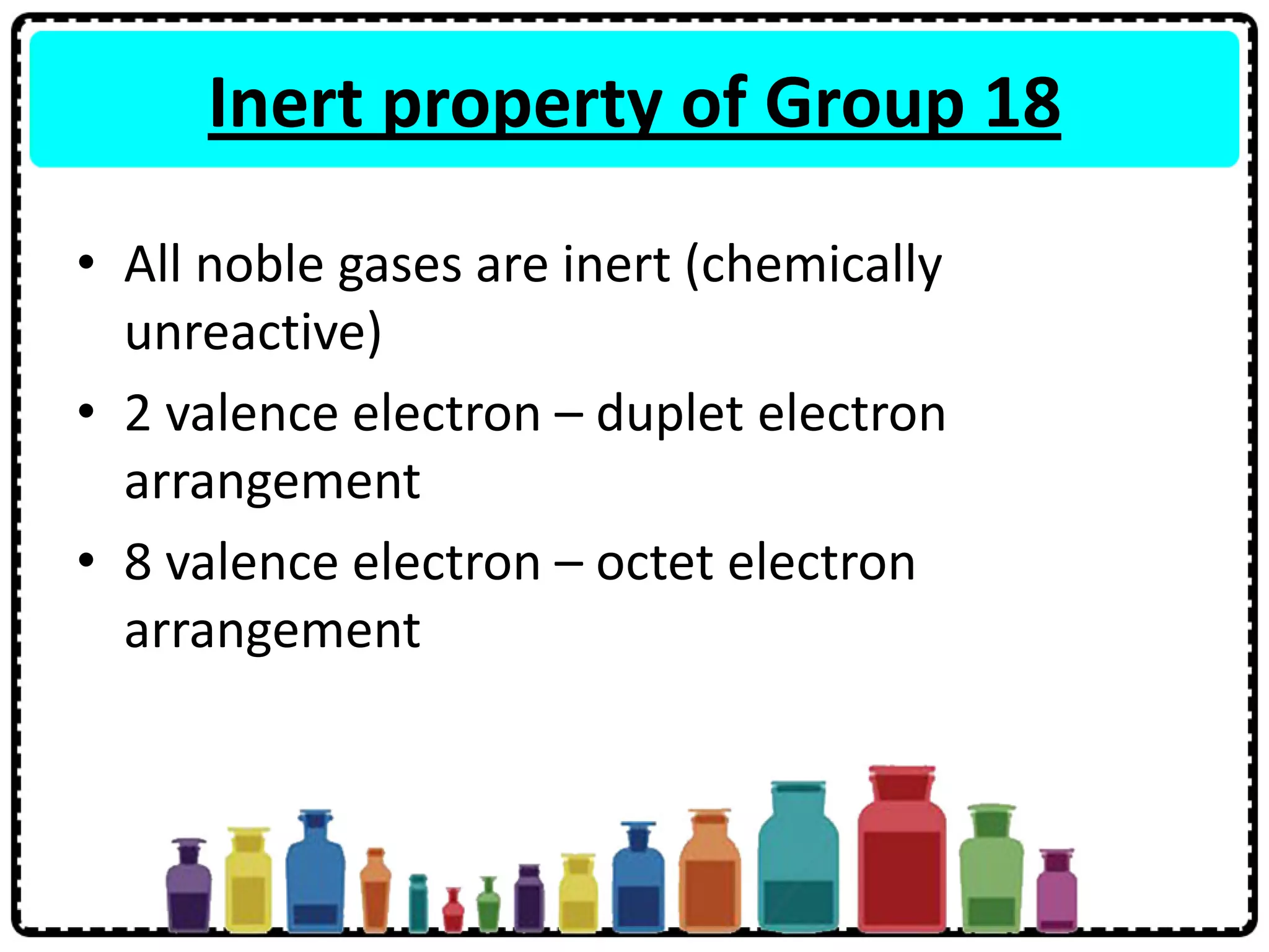 Inert property of Group 18
• All noble gases are inert (chemically
unreactive)
• 2 valence electron – duplet electron
arrangement
• 8 valence electron – octet electron
arrangement
 