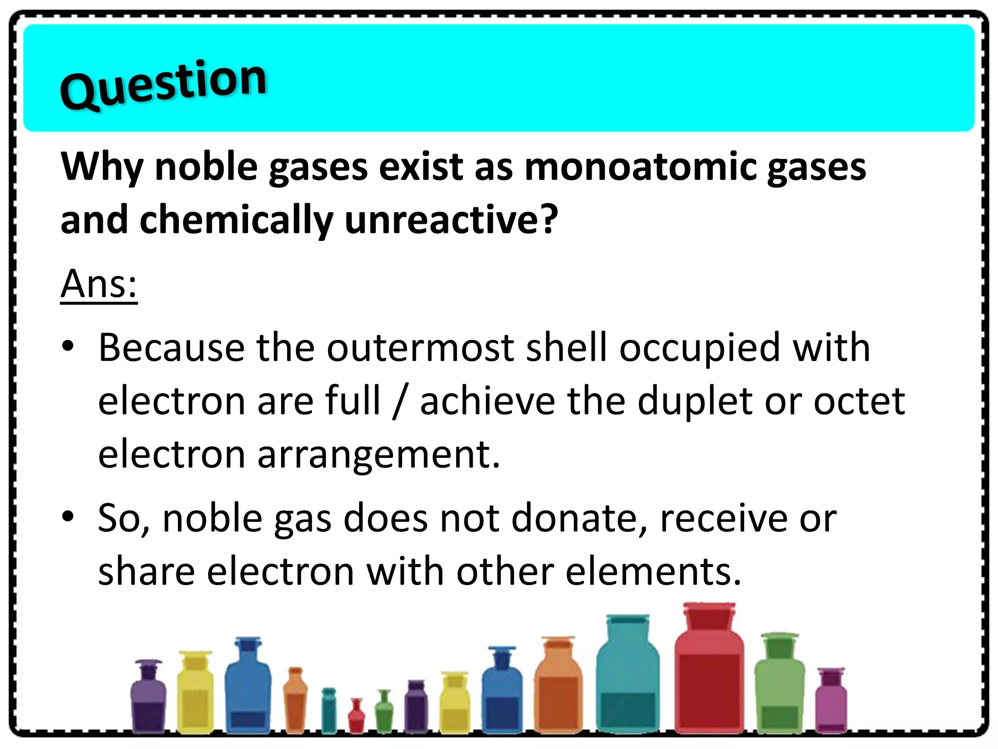Why noble gases exist as monoatomic gases
and chemically unreactive?
Ans:
• Because the outermost shell occupied with
electron are full / achieve the duplet or octet
electron arrangement.
• So, noble gas does not donate, receive or
share electron with other elements.
 