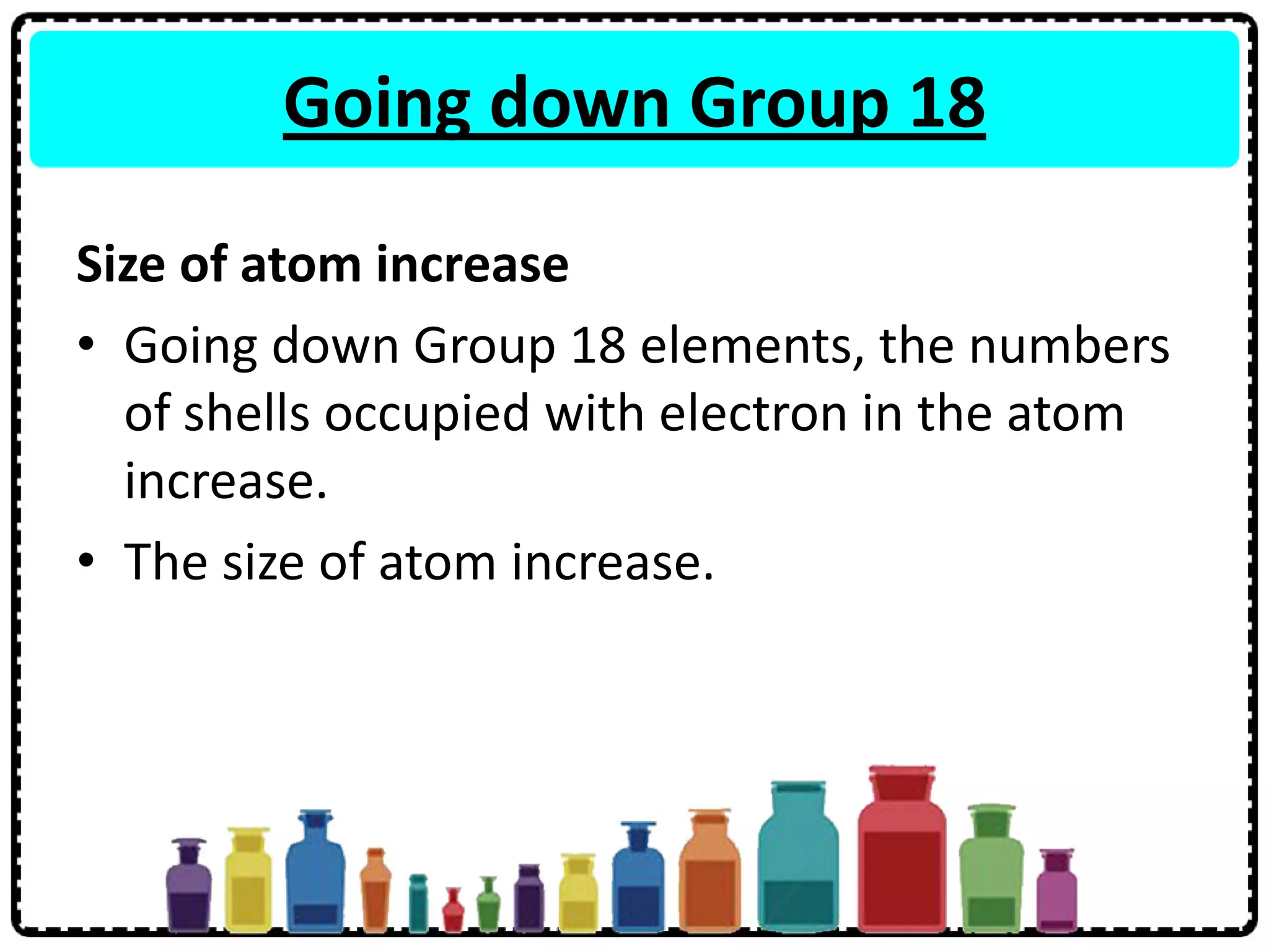 Going down Group 18
Size of atom increase
• Going down Group 18 elements, the numbers
of shells occupied with electron in the atom
increase.
• The size of atom increase.
 