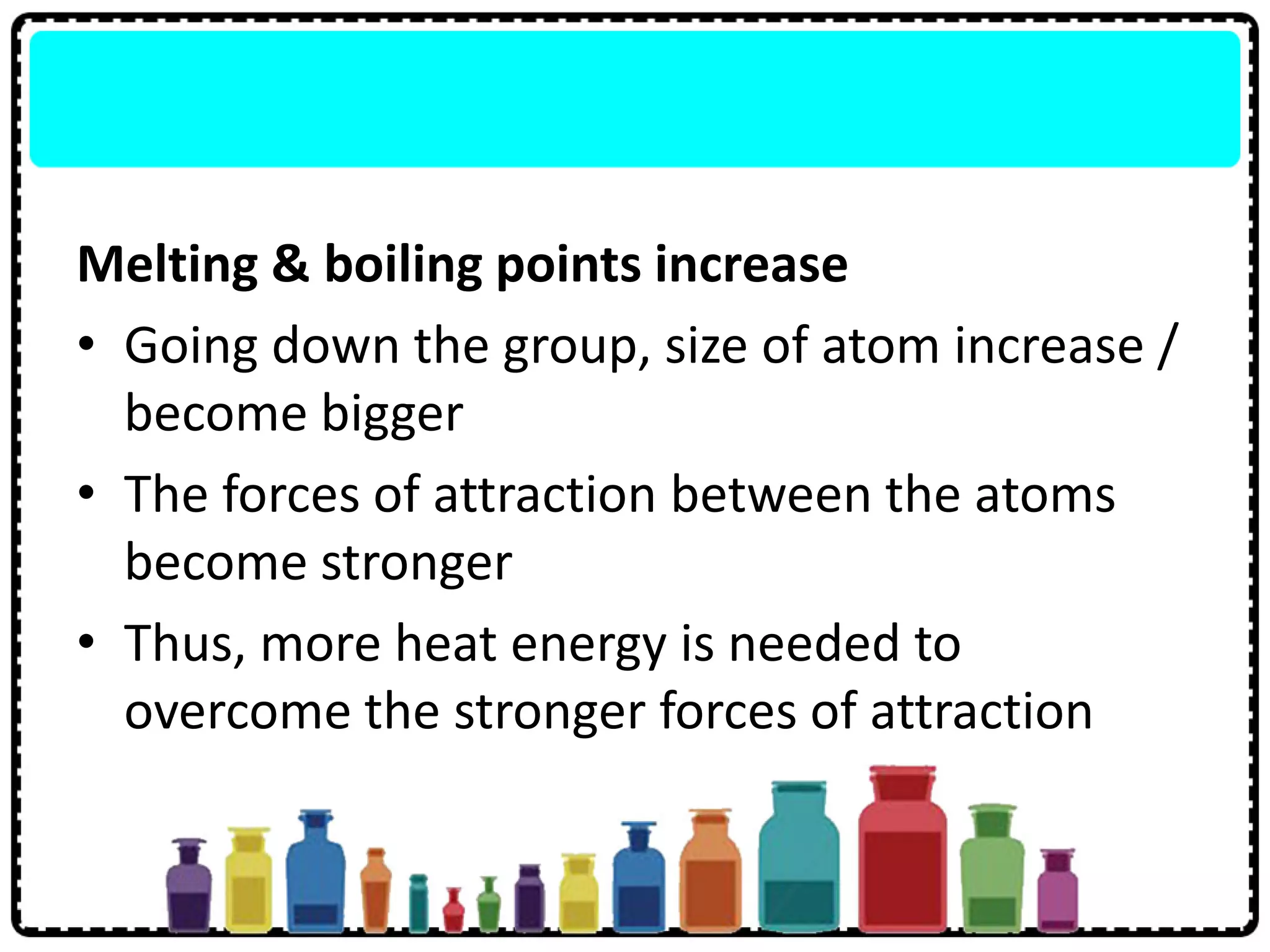 Melting & boiling points increase
• Going down the group, size of atom increase /
become bigger
• The forces of attraction between the atoms
become stronger
• Thus, more heat energy is needed to
overcome the stronger forces of attraction
 