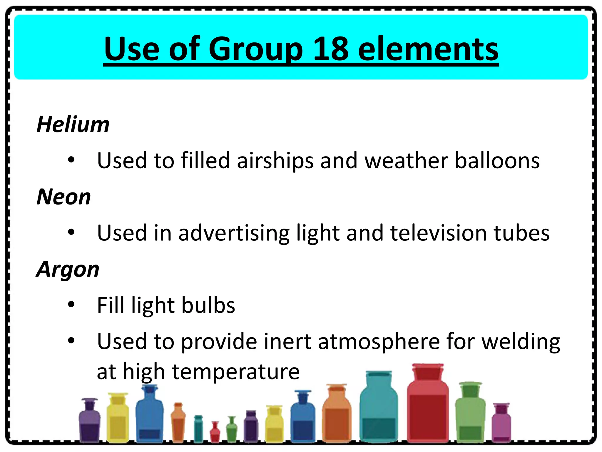Use of Group 18 elements
Helium
• Used to filled airships and weather balloons
Neon
• Used in advertising light and television tubes
Argon
• Fill light bulbs
• Used to provide inert atmosphere for welding
at high temperature
 