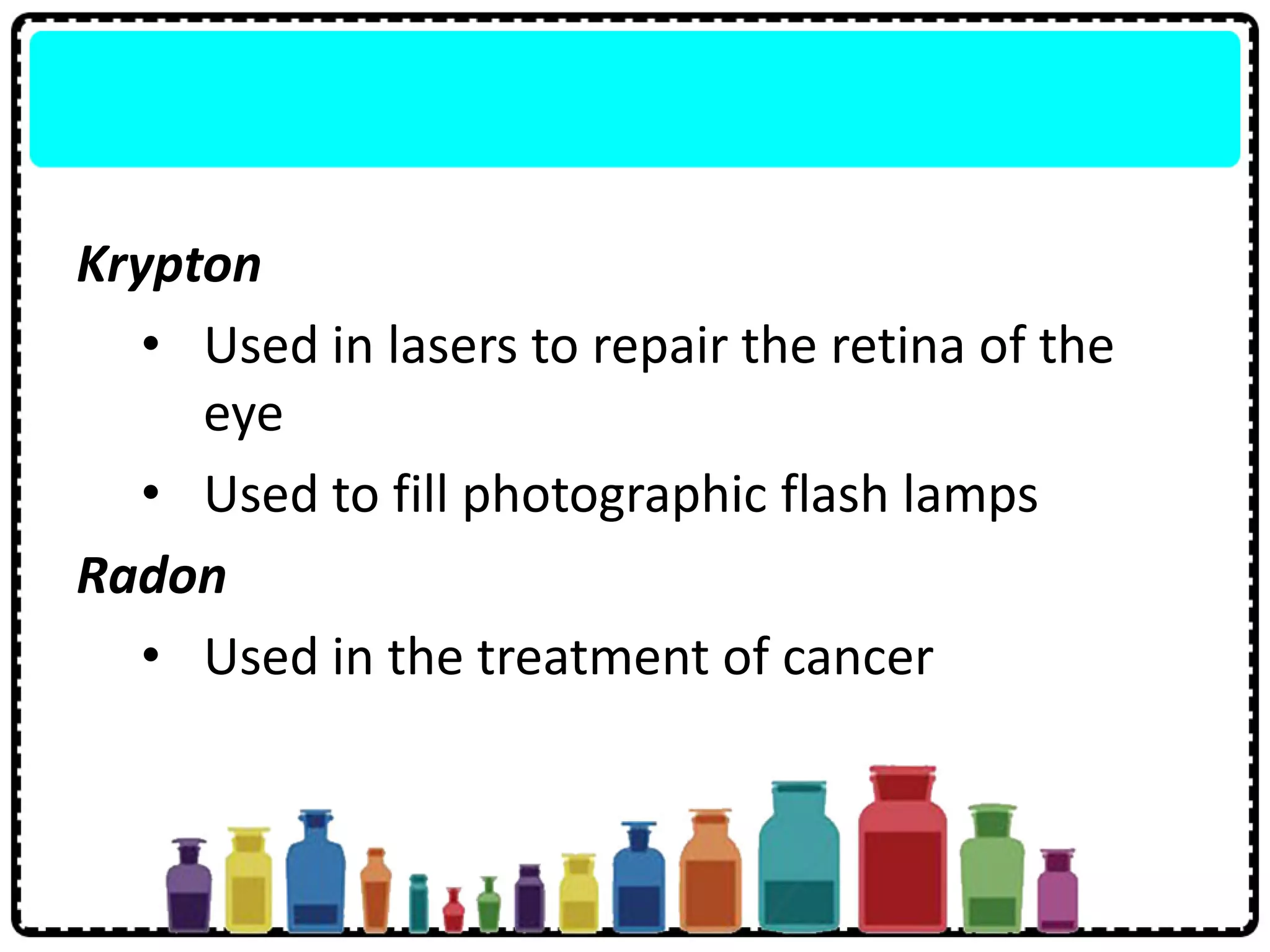 Krypton
• Used in lasers to repair the retina of the
eye
• Used to fill photographic flash lamps
Radon
• Used in the treatment of cancer
 