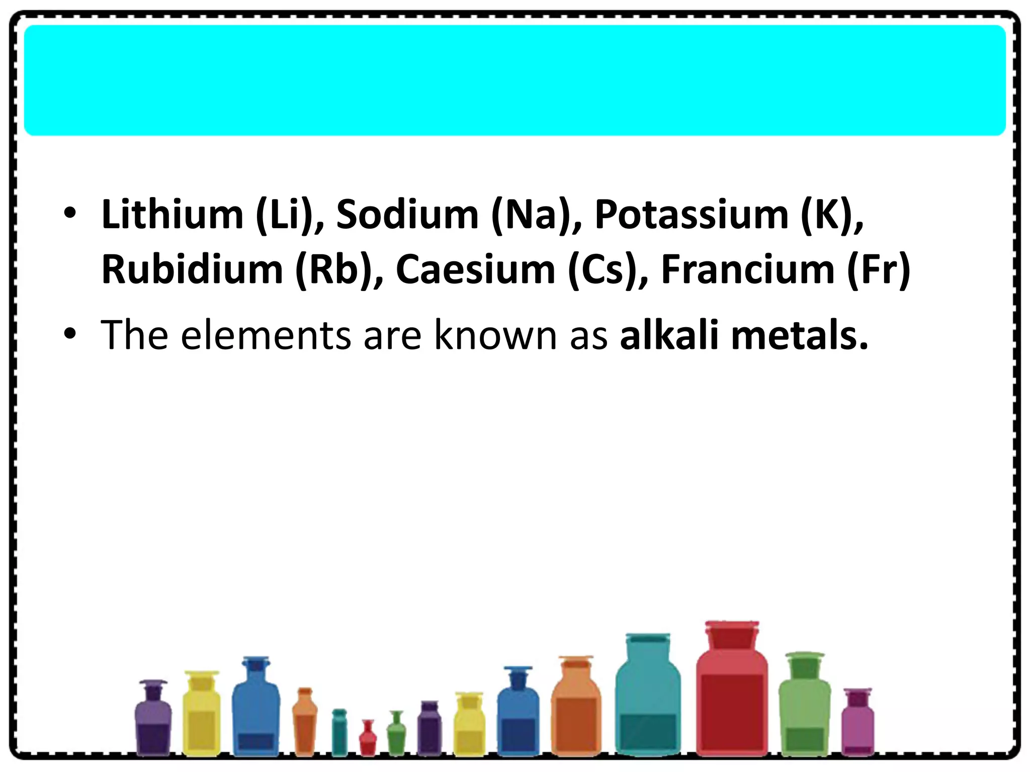 • Lithium (Li), Sodium (Na), Potassium (K),
Rubidium (Rb), Caesium (Cs), Francium (Fr)
• The elements are known as alkali metals.
 