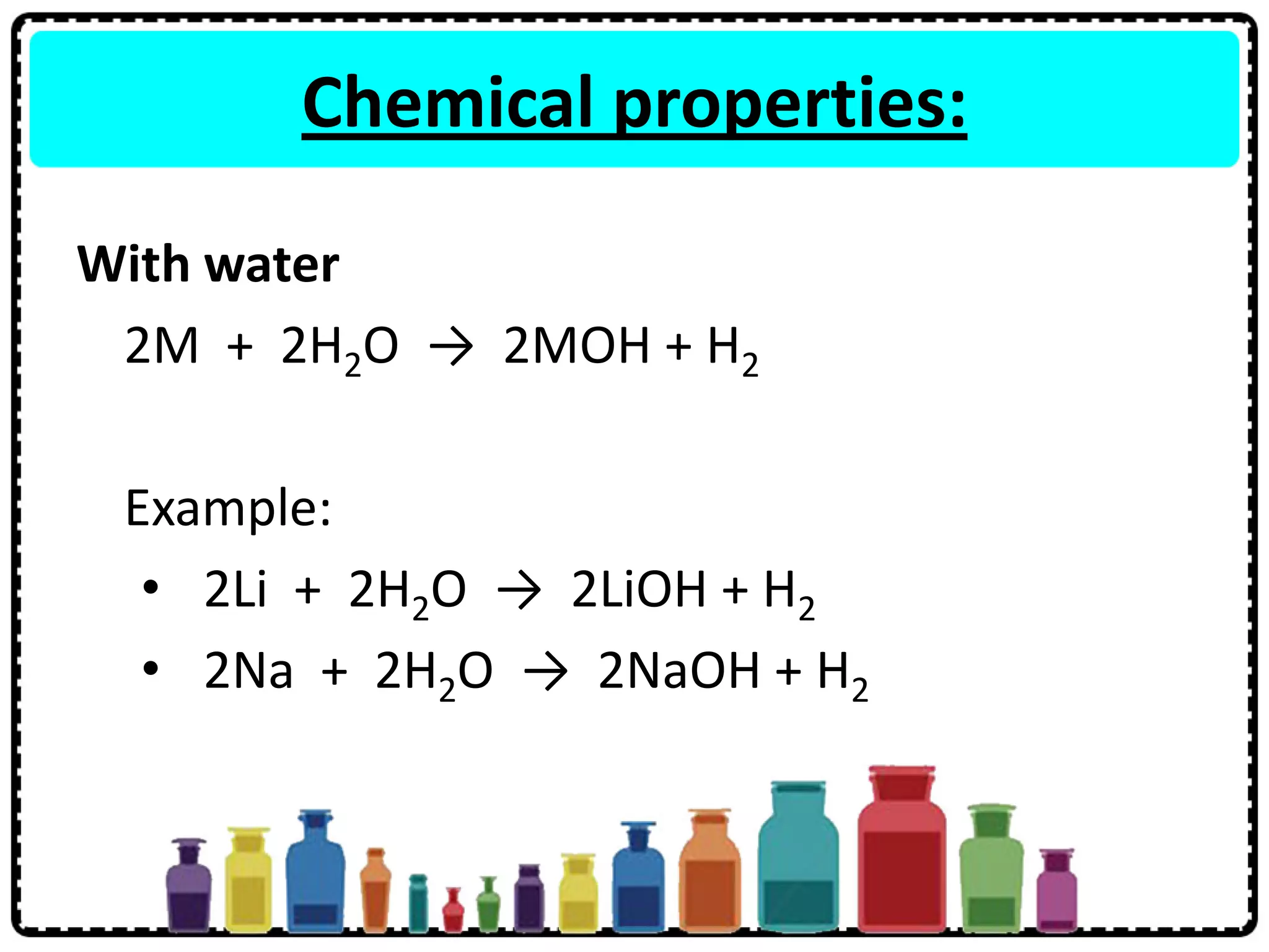 Chemical properties:
With water
2M + 2H2O → 2MOH + H2
Example:
• 2Li + 2H2O → 2LiOH + H2
• 2Na + 2H2O → 2NaOH + H2
 