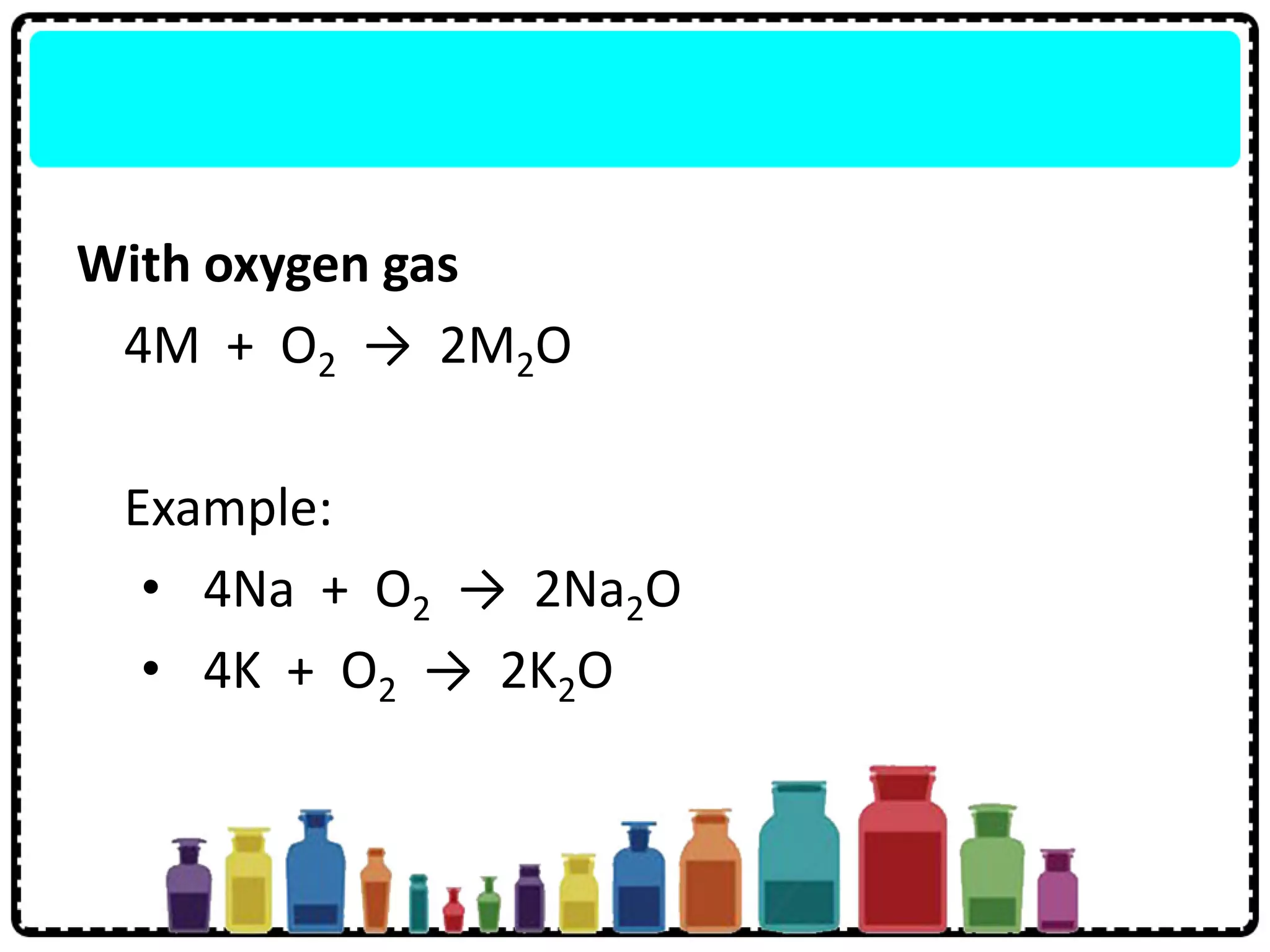With oxygen gas
4M + O2 → 2M2O
Example:
• 4Na + O2 → 2Na2O
• 4K + O2 → 2K2O
 