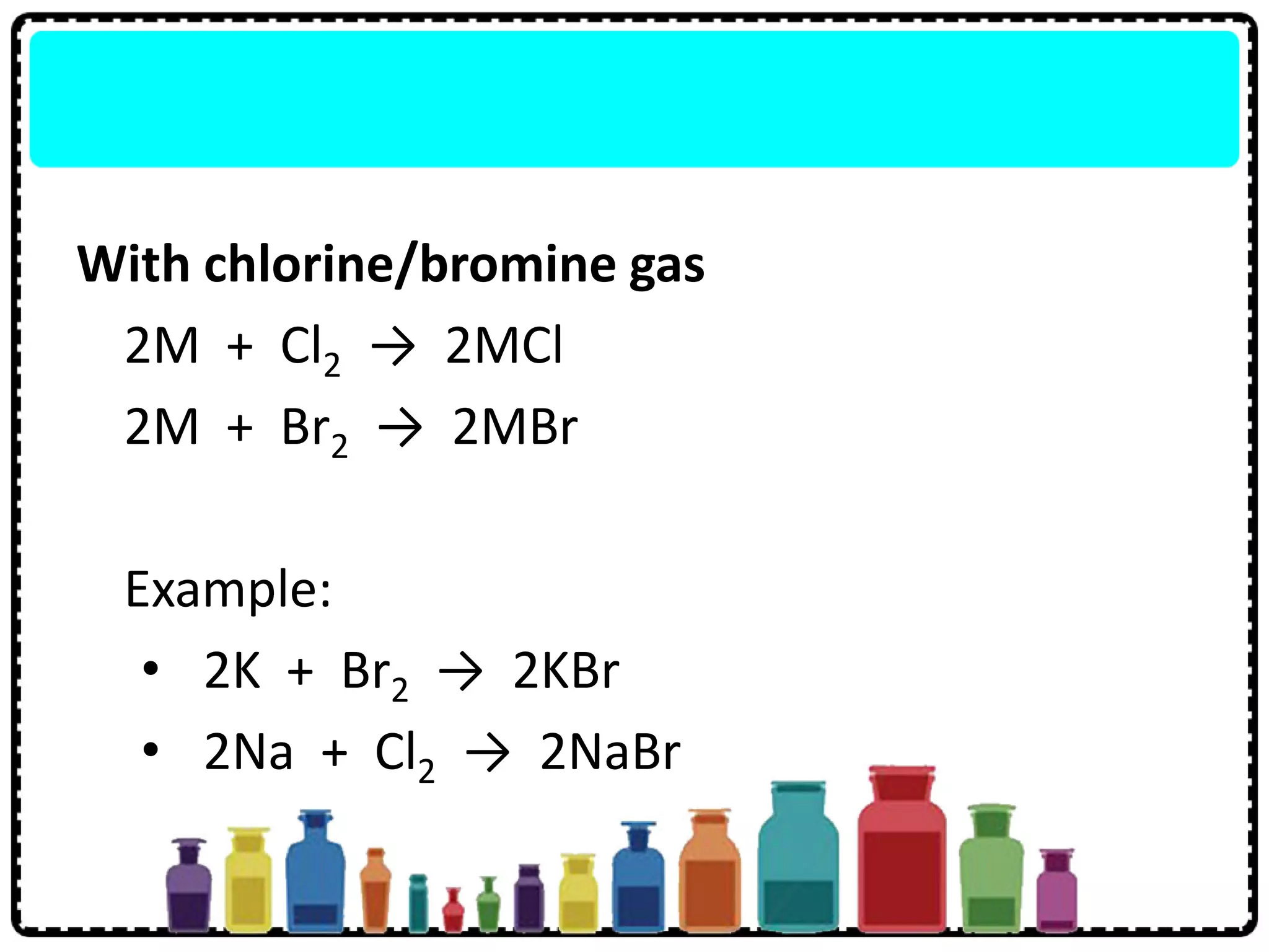 With chlorine/bromine gas
2M + Cl2 → 2MCl
2M + Br2 → 2MBr
Example:
• 2K + Br2 → 2KBr
• 2Na + Cl2 → 2NaBr
 