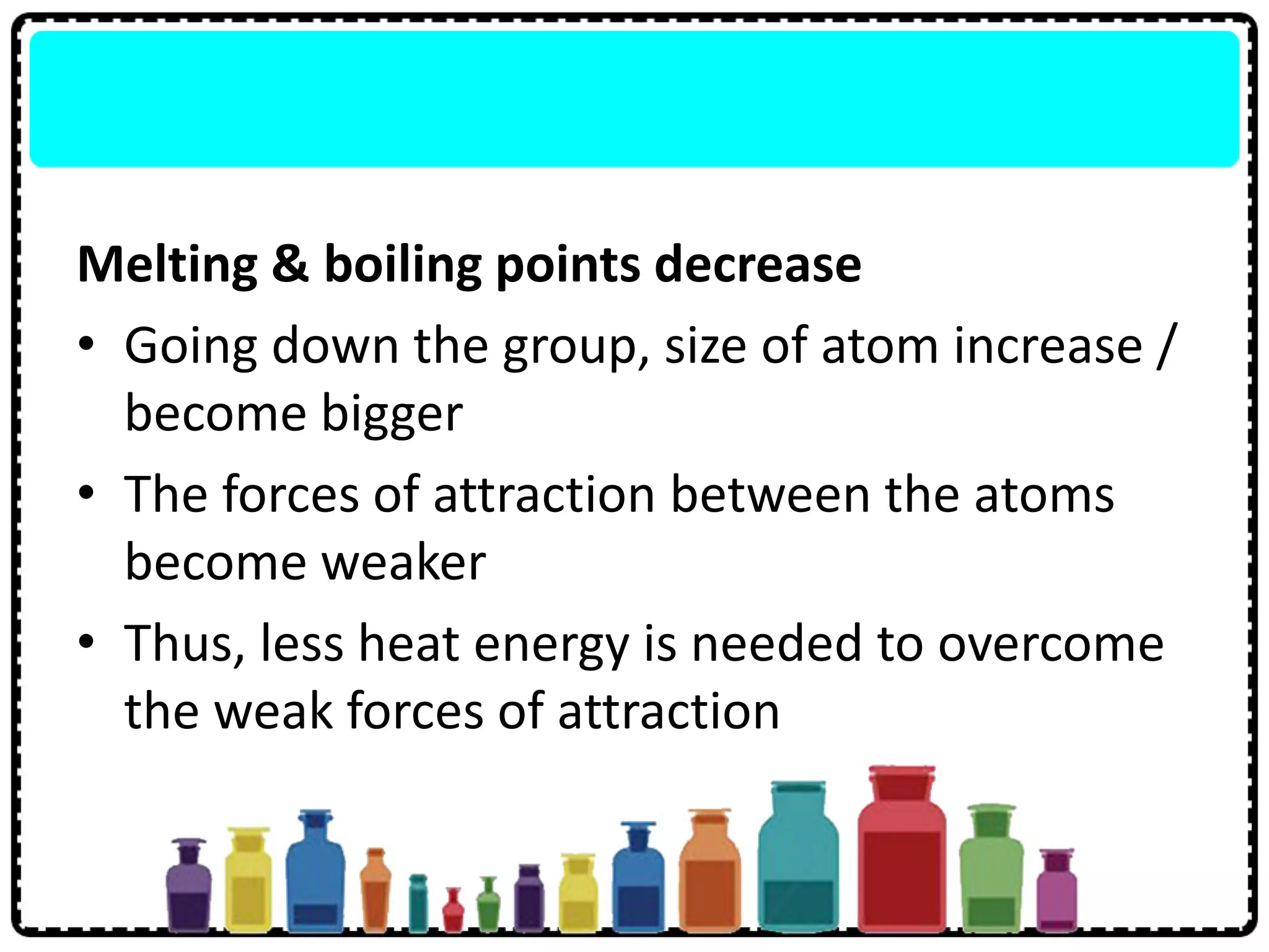 Melting & boiling points decrease
• Going down the group, size of atom increase /
become bigger
• The forces of attraction between the atoms
become weaker
• Thus, less heat energy is needed to overcome
the weak forces of attraction
 