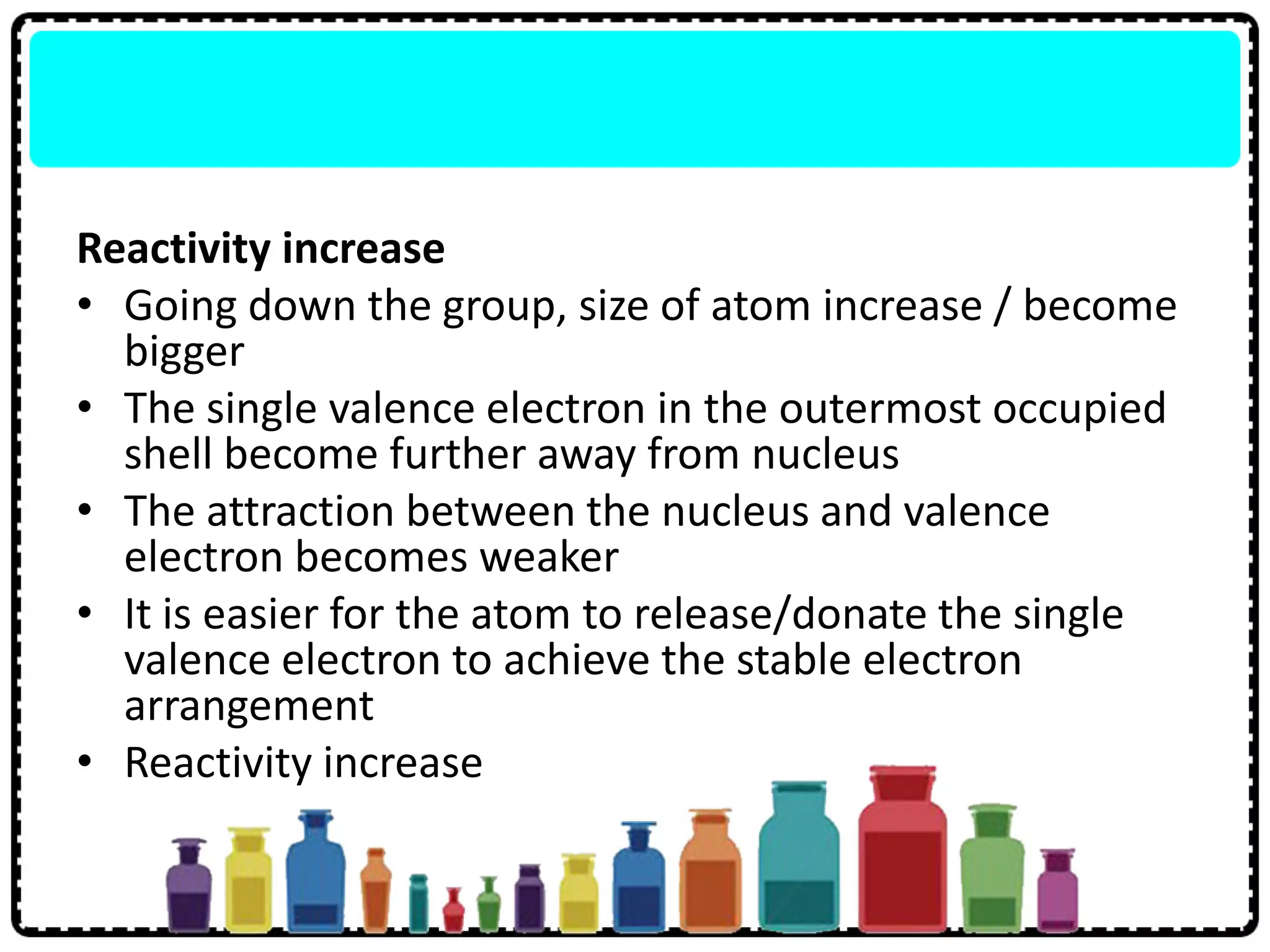 Reactivity increase
• Going down the group, size of atom increase / become
bigger
• The single valence electron in the outermost occupied
shell become further away from nucleus
• The attraction between the nucleus and valence
electron becomes weaker
• It is easier for the atom to release/donate the single
valence electron to achieve the stable electron
arrangement
• Reactivity increase
 