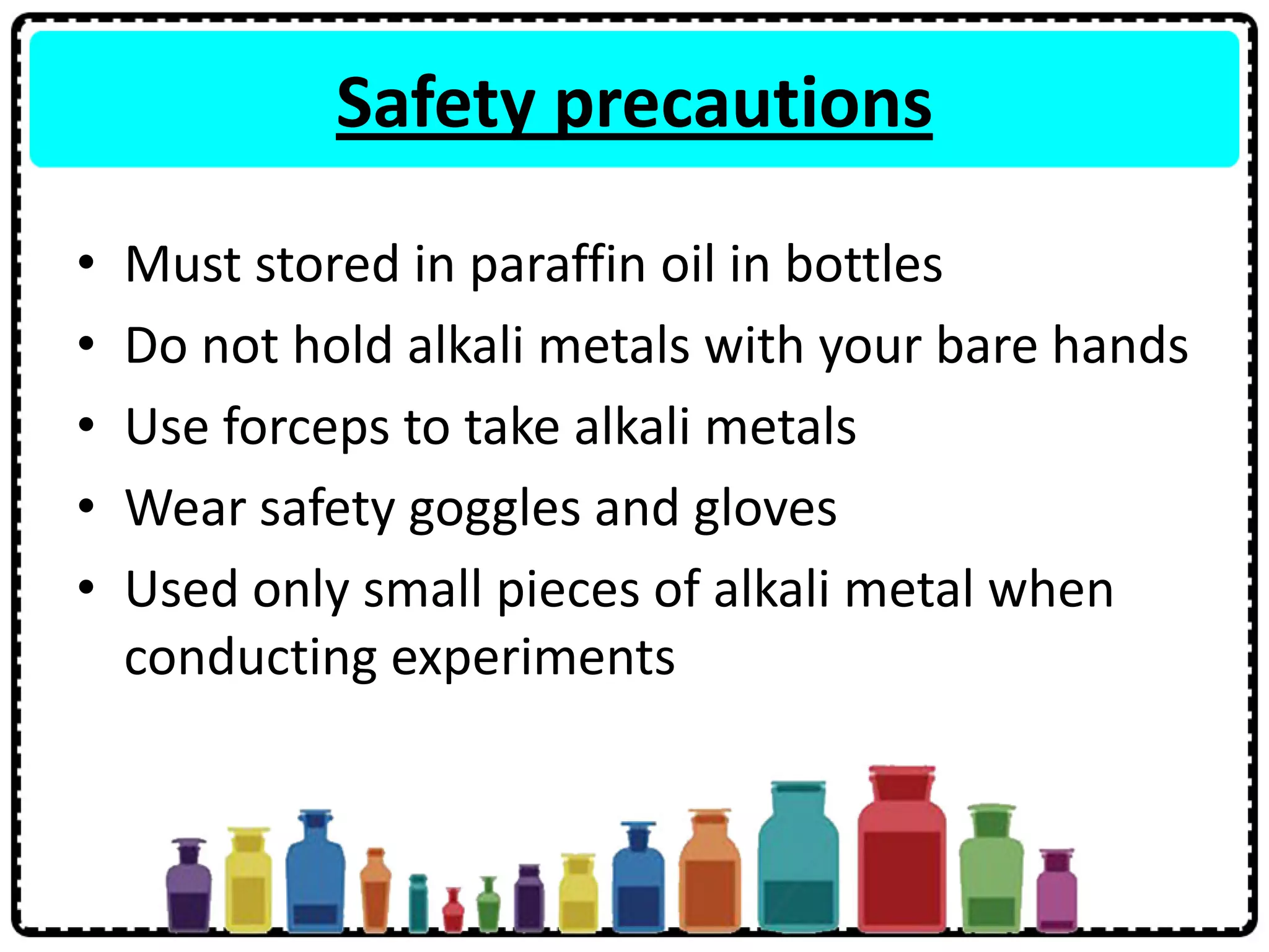 Safety precautions
• Must stored in paraffin oil in bottles
• Do not hold alkali metals with your bare hands
• Use forceps to take alkali metals
• Wear safety goggles and gloves
• Used only small pieces of alkali metal when
conducting experiments
 